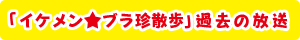 「イケメン★ブラ珍散歩」過去の放送