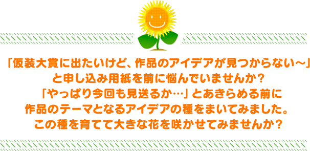 「仮装大賞に出たいけど、作品のアイデアが見つからない～」と申し込み用紙を前に悩んでいませんか？「やっぱり今回も見送るか…」とあきらめる前に作品のテーマとなるアイデアの種をまいてみました。この種を育てて大きな花を咲かせてみませんか？
