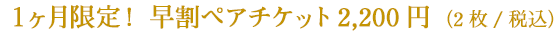 １ヶ月限定！早割ペアチケット　2,200円（2枚/税込）