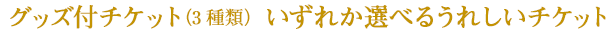グッズ付チケット（3種類）いずれか選べるうれしいチケット
