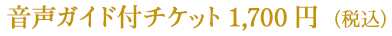 音声ガイド付チケット　1,700円（税込）