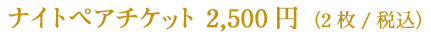 ナイトペアチケット　2,500円（2枚／税込）