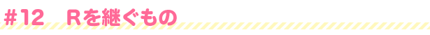 #12 Rを継ぐもの