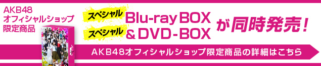 AKB48オフィシャルショップ限定商品 スペシャルBlu-ray BOX＆スペシャルDVD BOXが同時発売！AKB48オフィシャルショップ限定商品の詳細はこちら