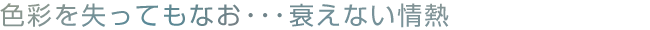 色彩を失ってもなお・・・衰えない情熱