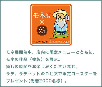 モネ展開催中、店内に限定メニューとともに、モネの作品（複製）を展示。癒しの時間をお楽しみくださいませ。ラテ、ラテセットのご注文で限定コースターをプレゼント（先着2000名様）。