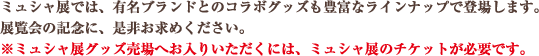 ミュシャ展では、有名ブランドとのコラボグッズも豊富なラインナップで登場します。 展覧会の記念に、是非お求めください。※ミュシャ展グッズ売場へお入りいただくには、ミュシャ展のチケットが必要です。
