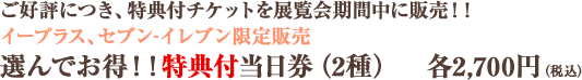 ご好評につき、特典付チケットを展覧会期間中に販売!! イープラス、セブン-イレブン限定販売 選んでお得!!特典付当日券(2種) 各2,700円(税込)