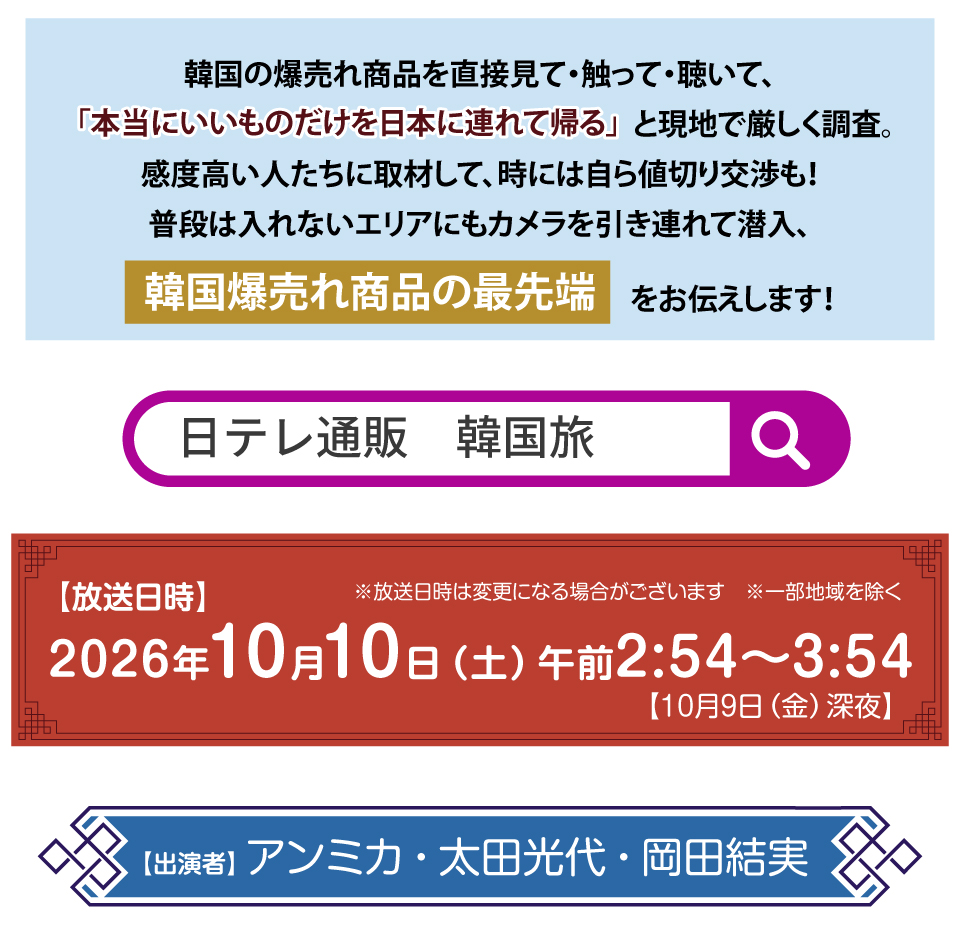 韓国の爆売れ商品を直接見て・触って・聴いて、
「本当にいいものだけを日本に連れて帰る」と現地で厳しく調査。
感度高い人たちに取材して、時には自ら値切り交渉も！
普段は入れないエリアにもカメラを引き連れて潜入、
韓国爆売れ商品の最先端をお伝えします！