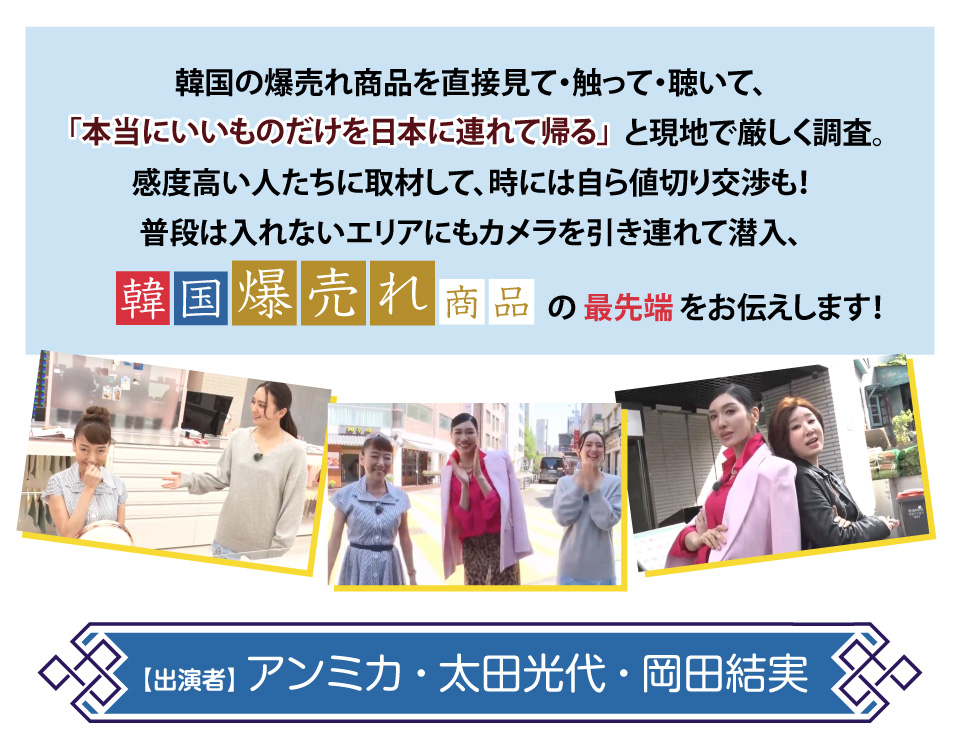 韓国の爆売れ商品を直接見て・触って・聴いて、
「本当にいいものだけを日本に連れて帰る」と現地で厳しく調査。
感度高い人たちに取材して、時には自ら値切り交渉も！
普段は入れないエリアにもカメラを引き連れて潜入、
韓国爆売れ商品の最先端をお伝えします！
