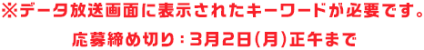 ※データ放送画面に表示されたキーワードが必要です。応募締め切り：3月2日(月)正午まで