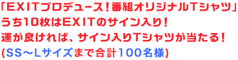 「EXITプロデュース！番組オリジナルTシャツ」うち10枚はEXITのサイン入り！運が良ければ、サイン入りTシャツが当たる！(SS〜Lサイズまで合計100名様)
