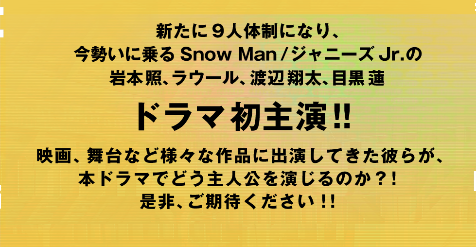 新たに9人体制になり、今勢いに乗るSnow Man/ジャニーズJr.の岩本照、ラウール、渡辺翔太、目黒蓮がドラマ初主演!!