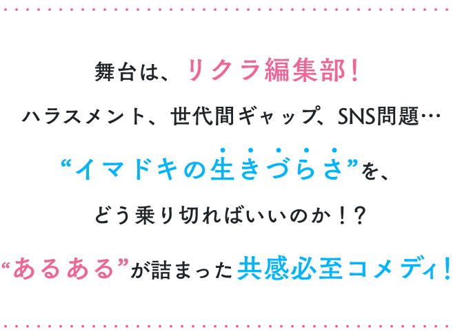 舞台は、リクラ編集部！
                        ハラスメント、世代間ギャップ、SNS問題…
                        ”イマドキの生きづらさ“を、
                        どう乗り切ればいいのか！？
                        ”あるある”が詰まった共感必至コメディ！
                        