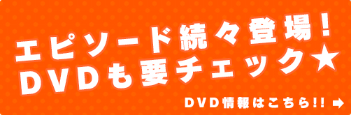 エピソード続々登場！DVDも要チェック★ DVD情報はこちら！！