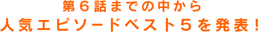 第6話までの中から人気エピソードベスト5を発表！