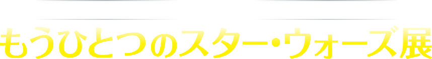 映画『ローグ・ワン/スター・ウォーズ・ストーリー』公開記念 もうひとつのスター・ウォーズ展