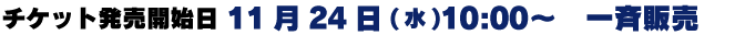 チケット発売開始日 11月24日（水）10：00～　一斉販売