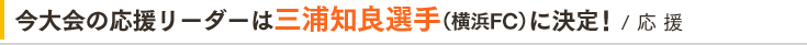 今大会の応援リーダーは三浦和良選手（横浜FC）に決定！