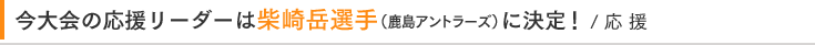 今大会の応援リーダーは柴崎岳選手(鹿島アントラーズ)に決定！ / 応 援