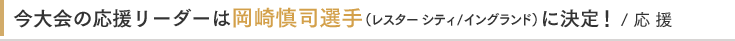 今大会の応援リーダーは岡崎慎司選手(レスターシティ/イングランド)