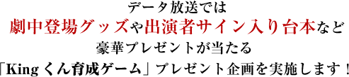 データ放送では 劇中登場グッズや出演者サイン入り台本など 豪華プレゼントが当たる  「Kingくん育成ゲーム」 プレゼント企画を実施します！ 