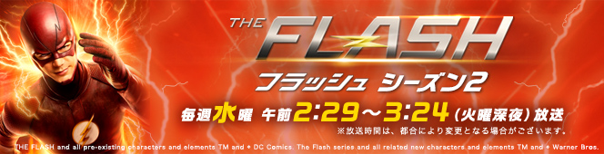 FLASH フラッシュ シーズン2 毎週水曜 午前2:29〜3:24（火曜深夜）放送 ※放送時間は、都合により変更となる場合がございます。