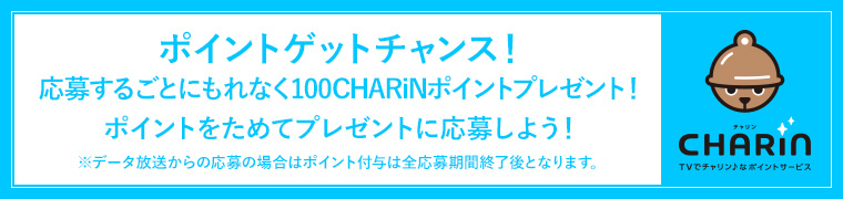 ポイントゲットチャンス！応募するごとにもれなく100CHARiNポイントプレゼント！ポイントをためてプレゼントに応募しよう！※データ放送からの応募の場合はポイント付与は全応募期間終了後となります。