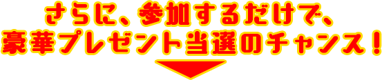 さらに、参加するだけで、 豪華プレゼント当選のチャンス！