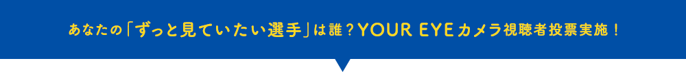 あなたの「ずっと見ていたい選手」は誰？YOUR EYEカメラ視聴者投票実施！