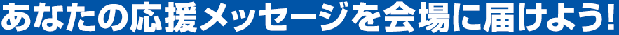 あなたの応援メッセージを会場に届けよう！