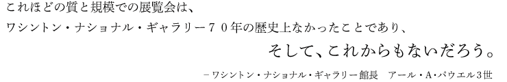 これほどの質と規模での展覧会は、ワシントン・ナショナル・ギャラリー７０年の歴史上なかったことであり、そして、これからもないだろう。-ワシントン・ナショナル・ギャラリー館長　アール・A･パウエル3世