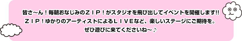 皆さ～ん！毎朝おなじみのＺＩＰ！がスタジオを飛び出してイベントを開催します!!ＺＩＰ！ゆかりのアーティストによるＬＩＶＥなど、楽しいステージにご期待を。ぜひ遊びに来てくださいね～♪